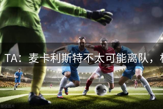 TA：麦卡利斯特不太可能离队，柯蒂斯的未来尚不确定